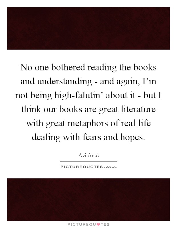 No one bothered reading the books and understanding - and again, I'm not being high-falutin' about it - but I think our books are great literature with great metaphors of real life dealing with fears and hopes. Picture Quote #1
