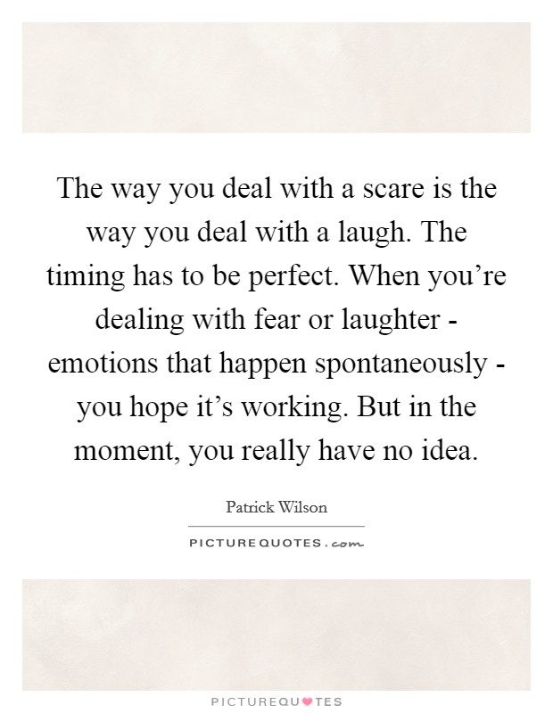 The way you deal with a scare is the way you deal with a laugh. The timing has to be perfect. When you're dealing with fear or laughter - emotions that happen spontaneously - you hope it's working. But in the moment, you really have no idea. Picture Quote #1