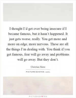 I thought I’d get over being insecure if I became famous, but it hasn’t happened. It just gets worse, really. You get more and more on edge, more nervous. These are all the things I’m dealing with. You think if you get famous, fear will go away and problems will go away. But they don’t Picture Quote #1