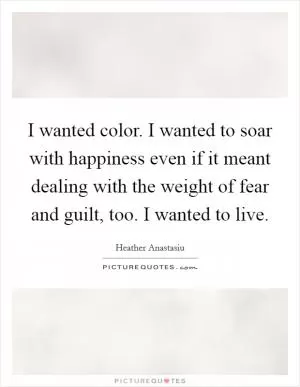 I wanted color. I wanted to soar with happiness even if it meant dealing with the weight of fear and guilt, too. I wanted to live Picture Quote #1