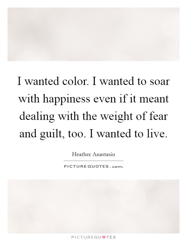 I wanted color. I wanted to soar with happiness even if it meant dealing with the weight of fear and guilt, too. I wanted to live. Picture Quote #1