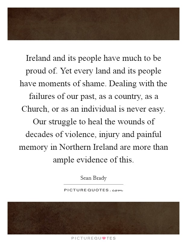 Ireland and its people have much to be proud of. Yet every land and its people have moments of shame. Dealing with the failures of our past, as a country, as a Church, or as an individual is never easy. Our struggle to heal the wounds of decades of violence, injury and painful memory in Northern Ireland are more than ample evidence of this. Picture Quote #1