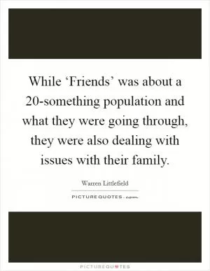 While ‘Friends’ was about a 20-something population and what they were going through, they were also dealing with issues with their family Picture Quote #1