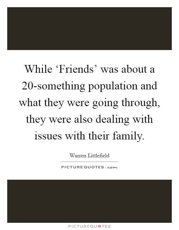 While ‘Friends' was about a 20-something population and what they were going through, they were also dealing with issues with their family. Picture Quote #1