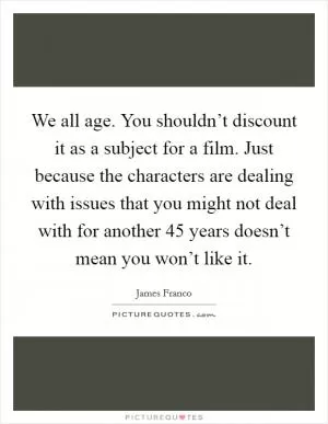 We all age. You shouldn’t discount it as a subject for a film. Just because the characters are dealing with issues that you might not deal with for another 45 years doesn’t mean you won’t like it Picture Quote #1