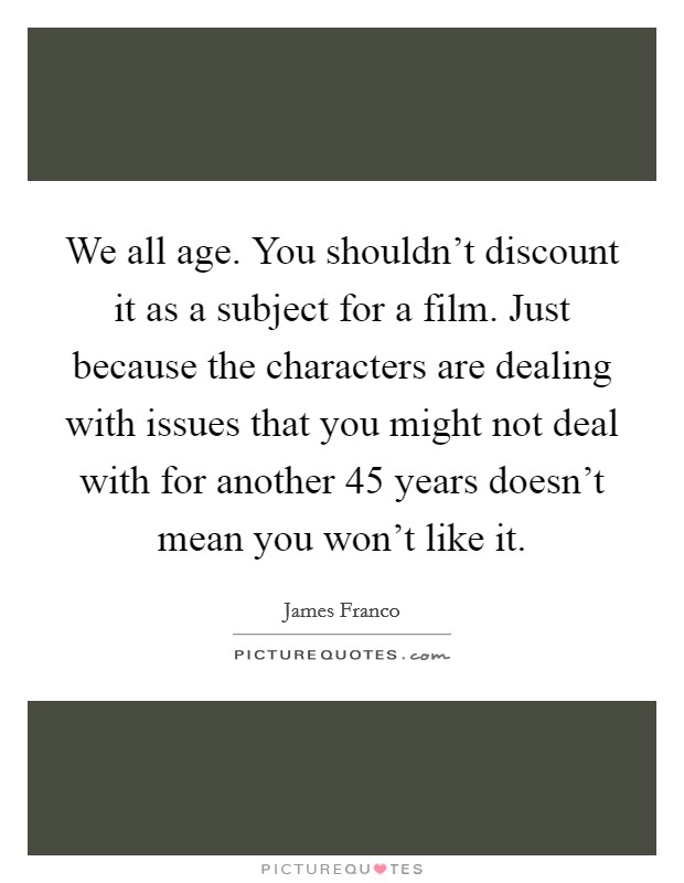 We all age. You shouldn't discount it as a subject for a film. Just because the characters are dealing with issues that you might not deal with for another 45 years doesn't mean you won't like it. Picture Quote #1