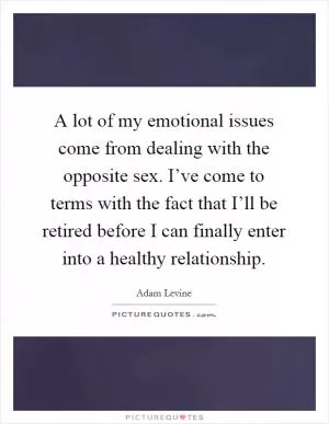 A lot of my emotional issues come from dealing with the opposite sex. I’ve come to terms with the fact that I’ll be retired before I can finally enter into a healthy relationship Picture Quote #1