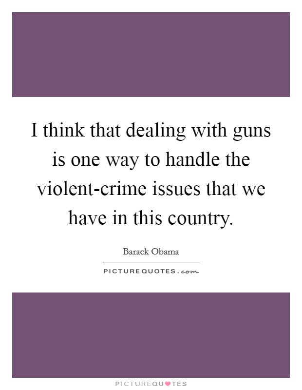 I think that dealing with guns is one way to handle the violent-crime issues that we have in this country. Picture Quote #1