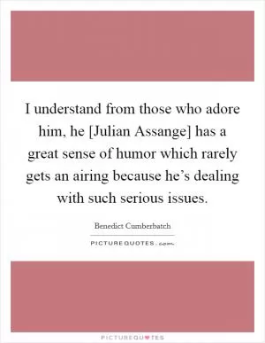 I understand from those who adore him, he [Julian Assange] has a great sense of humor which rarely gets an airing because he’s dealing with such serious issues Picture Quote #1