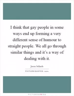 I think that gay people in some ways end up forming a very different sense of humour to straight people. We all go through similar things and it’s a way of dealing with it Picture Quote #1
