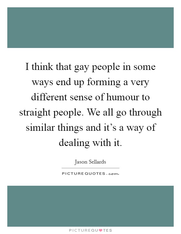 I think that gay people in some ways end up forming a very different sense of humour to straight people. We all go through similar things and it's a way of dealing with it. Picture Quote #1
