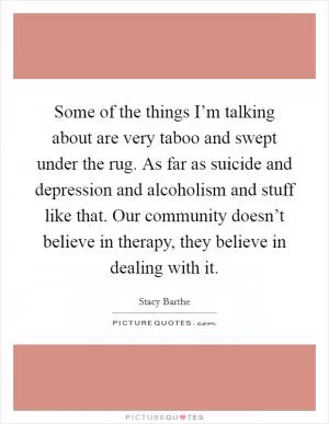 Some of the things I’m talking about are very taboo and swept under the rug. As far as suicide and depression and alcoholism and stuff like that. Our community doesn’t believe in therapy, they believe in dealing with it Picture Quote #1