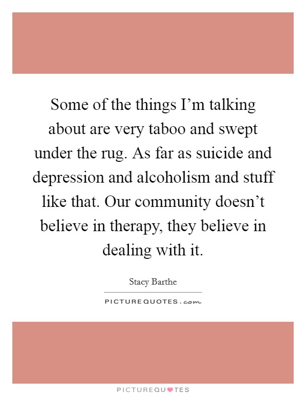 Some of the things I'm talking about are very taboo and swept under the rug. As far as suicide and depression and alcoholism and stuff like that. Our community doesn't believe in therapy, they believe in dealing with it. Picture Quote #1