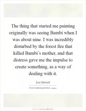 The thing that started me painting originally was seeing Bambi when I was about nine. I was incredibly disturbed by the forest fire that killed Bambi’s mother, and that distress gave me the impulse to create something, as a way of dealing with it Picture Quote #1