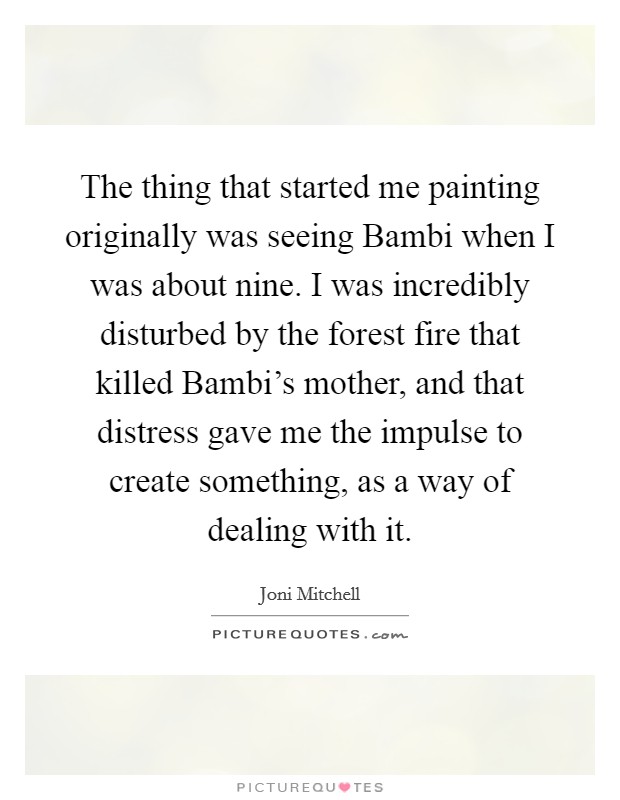 The thing that started me painting originally was seeing Bambi when I was about nine. I was incredibly disturbed by the forest fire that killed Bambi's mother, and that distress gave me the impulse to create something, as a way of dealing with it. Picture Quote #1