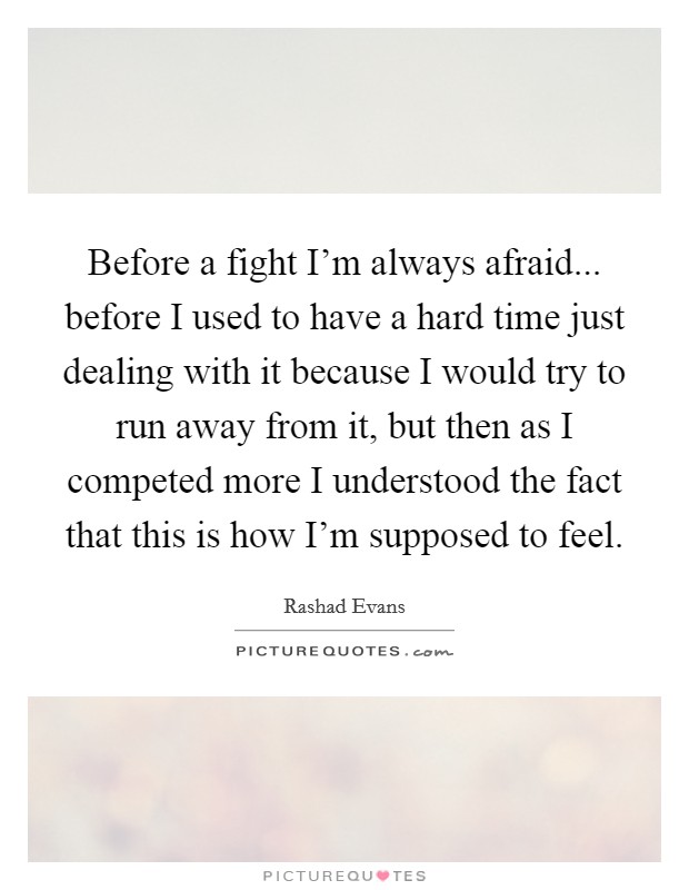 Before a fight I'm always afraid... before I used to have a hard time just dealing with it because I would try to run away from it, but then as I competed more I understood the fact that this is how I'm supposed to feel. Picture Quote #1