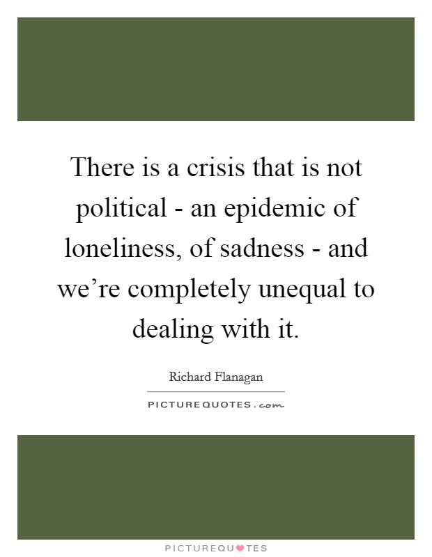 There is a crisis that is not political - an epidemic of loneliness, of sadness - and we're completely unequal to dealing with it. Picture Quote #1