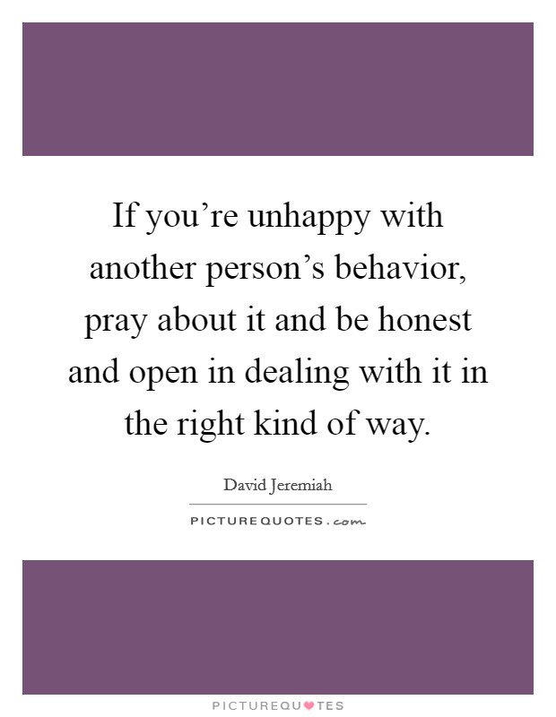 If you're unhappy with another person's behavior, pray about it and be honest and open in dealing with it in the right kind of way. Picture Quote #1