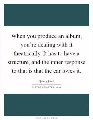 When you produce an album, you’re dealing with it theatrically. It has to have a structure, and the inner response to that is that the ear loves it Picture Quote #1