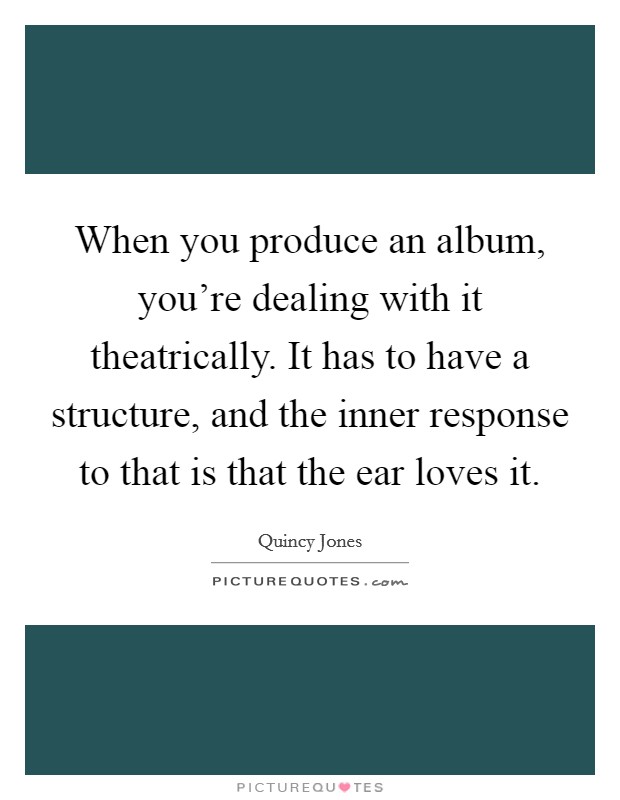 When you produce an album, you're dealing with it theatrically. It has to have a structure, and the inner response to that is that the ear loves it. Picture Quote #1