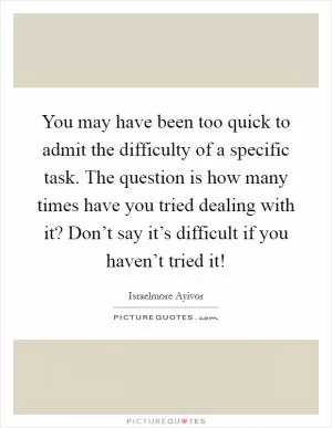 You may have been too quick to admit the difficulty of a specific task. The question is how many times have you tried dealing with it? Don’t say it’s difficult if you haven’t tried it! Picture Quote #1