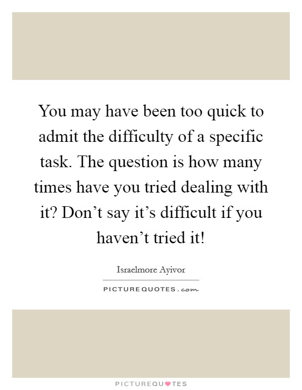 You may have been too quick to admit the difficulty of a specific task. The question is how many times have you tried dealing with it? Don't say it's difficult if you haven't tried it! Picture Quote #1
