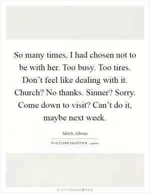 So many times, I had chosen not to be with her. Too busy. Too tires. Don’t feel like dealing with it. Church? No thanks. Sinner? Sorry. Come down to visit? Can’t do it, maybe next week Picture Quote #1