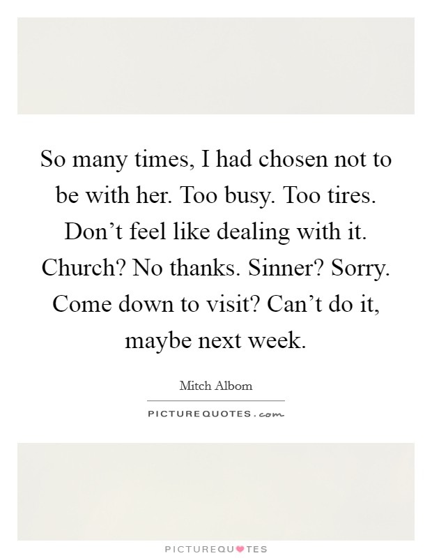 So many times, I had chosen not to be with her. Too busy. Too tires. Don't feel like dealing with it. Church? No thanks. Sinner? Sorry. Come down to visit? Can't do it, maybe next week. Picture Quote #1