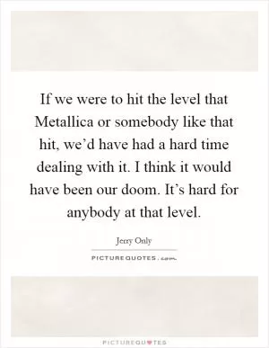 If we were to hit the level that Metallica or somebody like that hit, we’d have had a hard time dealing with it. I think it would have been our doom. It’s hard for anybody at that level Picture Quote #1