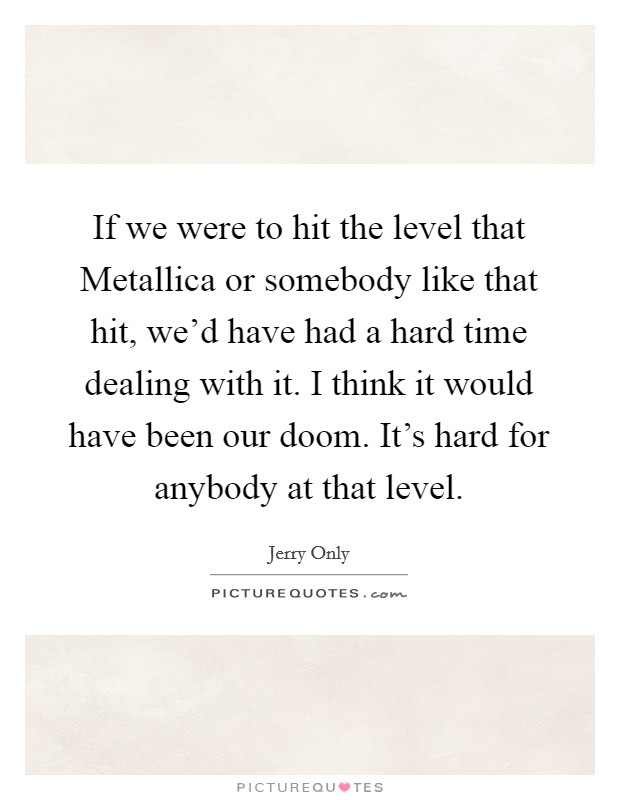 If we were to hit the level that Metallica or somebody like that hit, we'd have had a hard time dealing with it. I think it would have been our doom. It's hard for anybody at that level. Picture Quote #1
