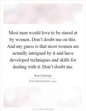 Most men would love to be stared at by women. Don’t doubt me on this. And my guess is that most women are actually intrigued by it and have developed techniques and skills for dealing with it. Don’t doubt me Picture Quote #1