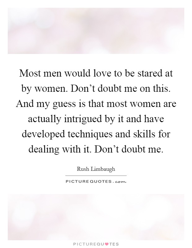 Most men would love to be stared at by women. Don't doubt me on this. And my guess is that most women are actually intrigued by it and have developed techniques and skills for dealing with it. Don't doubt me. Picture Quote #1
