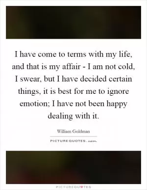 I have come to terms with my life, and that is my affair - I am not cold, I swear, but I have decided certain things, it is best for me to ignore emotion; I have not been happy dealing with it Picture Quote #1