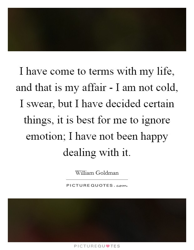 I have come to terms with my life, and that is my affair - I am not cold, I swear, but I have decided certain things, it is best for me to ignore emotion; I have not been happy dealing with it. Picture Quote #1
