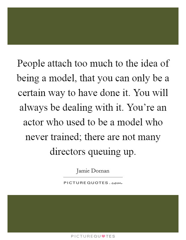 People attach too much to the idea of being a model, that you can only be a certain way to have done it. You will always be dealing with it. You're an actor who used to be a model who never trained; there are not many directors queuing up. Picture Quote #1