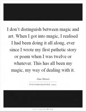 I don’t distinguish between magic and art. When I got into magic, I realised I had been doing it all along, ever since I wrote my first pathetic story or poem when I was twelve or whatever. This has all been my magic, my way of dealing with it Picture Quote #1