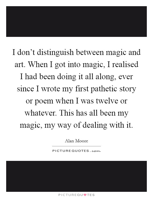 I don't distinguish between magic and art. When I got into magic, I realised I had been doing it all along, ever since I wrote my first pathetic story or poem when I was twelve or whatever. This has all been my magic, my way of dealing with it. Picture Quote #1