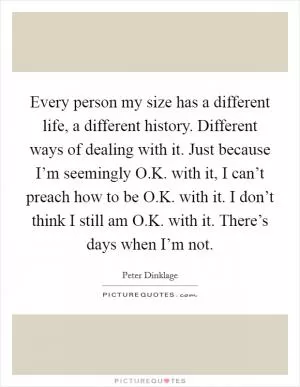 Every person my size has a different life, a different history. Different ways of dealing with it. Just because I’m seemingly O.K. with it, I can’t preach how to be O.K. with it. I don’t think I still am O.K. with it. There’s days when I’m not Picture Quote #1