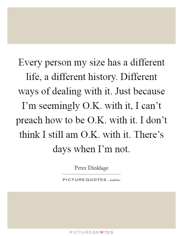 Every person my size has a different life, a different history. Different ways of dealing with it. Just because I'm seemingly O.K. with it, I can't preach how to be O.K. with it. I don't think I still am O.K. with it. There's days when I'm not. Picture Quote #1