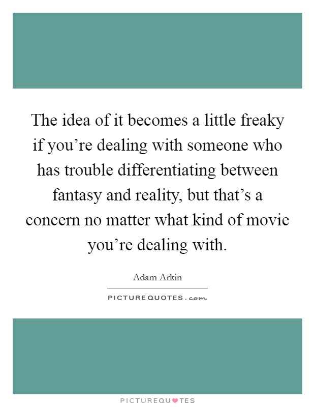 The idea of it becomes a little freaky if you're dealing with someone who has trouble differentiating between fantasy and reality, but that's a concern no matter what kind of movie you're dealing with. Picture Quote #1