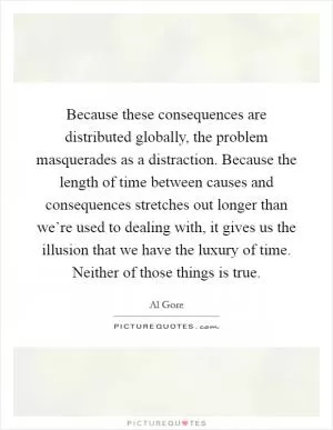 Because these consequences are distributed globally, the problem masquerades as a distraction. Because the length of time between causes and consequences stretches out longer than we’re used to dealing with, it gives us the illusion that we have the luxury of time. Neither of those things is true Picture Quote #1