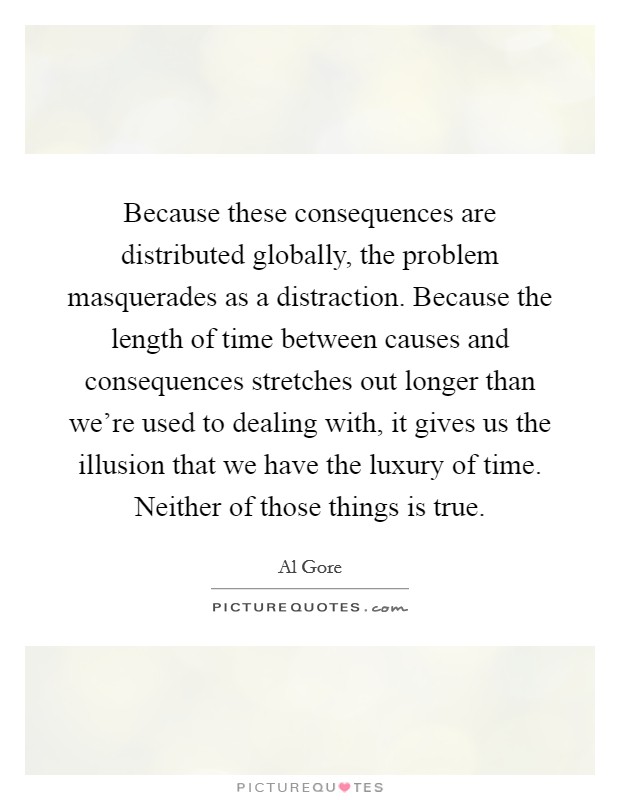 Because these consequences are distributed globally, the problem masquerades as a distraction. Because the length of time between causes and consequences stretches out longer than we're used to dealing with, it gives us the illusion that we have the luxury of time. Neither of those things is true. Picture Quote #1