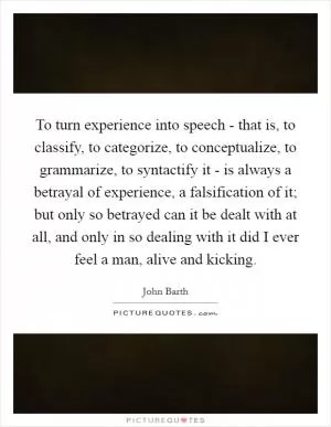 To turn experience into speech - that is, to classify, to categorize, to conceptualize, to grammarize, to syntactify it - is always a betrayal of experience, a falsification of it; but only so betrayed can it be dealt with at all, and only in so dealing with it did I ever feel a man, alive and kicking Picture Quote #1