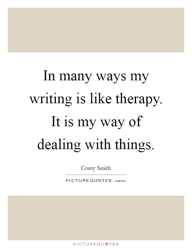 In many ways my writing is like therapy. It is my way of dealing with things. Picture Quote #1