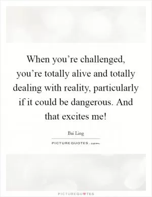 When you’re challenged, you’re totally alive and totally dealing with reality, particularly if it could be dangerous. And that excites me! Picture Quote #1