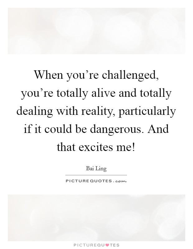 When you're challenged, you're totally alive and totally dealing with reality, particularly if it could be dangerous. And that excites me! Picture Quote #1
