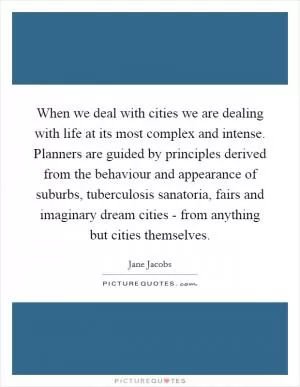 When we deal with cities we are dealing with life at its most complex and intense. Planners are guided by principles derived from the behaviour and appearance of suburbs, tuberculosis sanatoria, fairs and imaginary dream cities - from anything but cities themselves Picture Quote #1