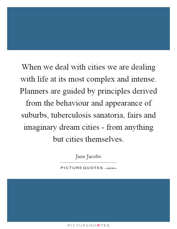 When we deal with cities we are dealing with life at its most complex and intense. Planners are guided by principles derived from the behaviour and appearance of suburbs, tuberculosis sanatoria, fairs and imaginary dream cities - from anything but cities themselves. Picture Quote #1