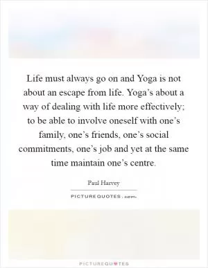 Life must always go on and Yoga is not about an escape from life. Yoga’s about a way of dealing with life more effectively; to be able to involve oneself with one’s family, one’s friends, one’s social commitments, one’s job and yet at the same time maintain one’s centre Picture Quote #1