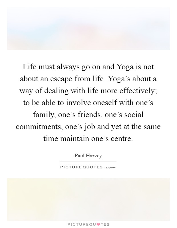 Life must always go on and Yoga is not about an escape from life. Yoga's about a way of dealing with life more effectively; to be able to involve oneself with one's family, one's friends, one's social commitments, one's job and yet at the same time maintain one's centre. Picture Quote #1